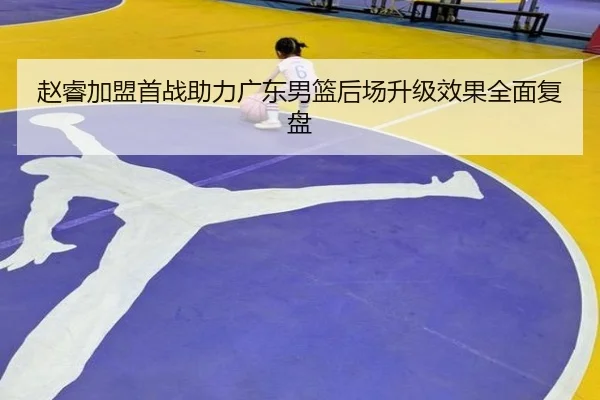 赵睿加盟首战助力广东男篮后场升级效果全面复盘